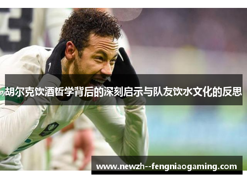 胡尔克饮酒哲学背后的深刻启示与队友饮水文化的反思 胡尔克饮酒哲学背后的深刻启示与队友饮水文化的反思