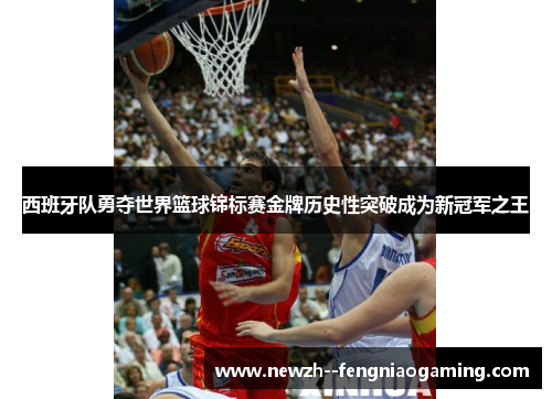 西班牙队勇夺世界篮球锦标赛金牌历史性突破成为新冠军之王 西班牙队勇夺世界篮球锦标赛金牌历史性突破成为新冠军之王