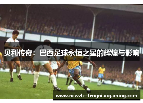 贝利传奇:巴西足球永恒之星的辉煌与影响 贝利传奇:巴西足球永恒之星的辉煌与影响