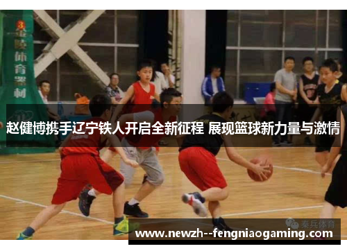 赵健博携手辽宁铁人开启全新征程 展现篮球新力量与激情 赵健博携手辽宁铁人开启全新征程 展现篮球新力量与激情