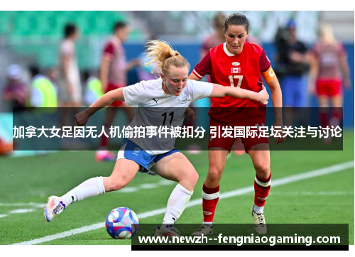 加拿大女足因无人机偷拍事件被扣分 引发国际足坛关注与讨论 加拿大女足因无人机偷拍事件被扣分 引发国际足坛关注与讨论