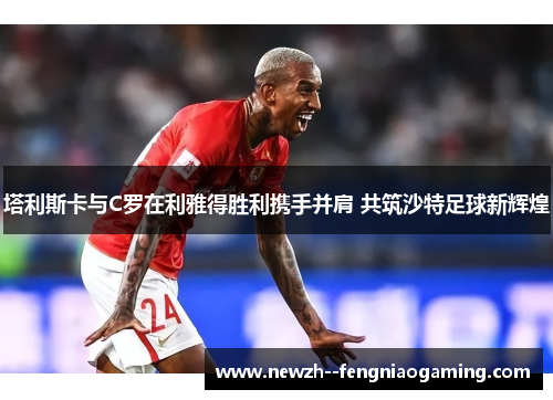 塔利斯卡与C罗在利雅得胜利携手并肩 共筑沙特足球新辉煌