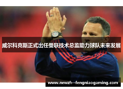 威尔科克斯正式出任曼联技术总监助力球队未来发展