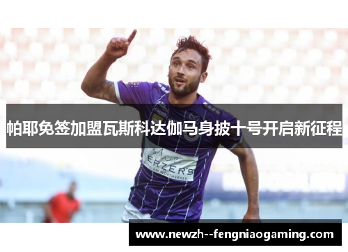 帕耶免签加盟瓦斯科达伽马身披十号开启新征程 帕耶免签加盟瓦斯科达伽马身披十号开启新征程